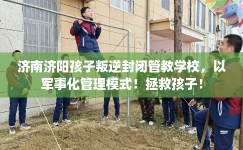 济南济阳孩子叛逆封闭管教学校，以军事化管理模式！拯救孩子！