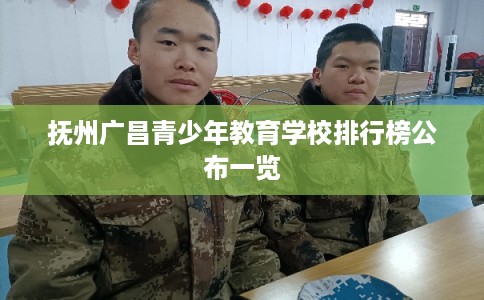 抚州广昌青少年教育学校排行榜公布一览 抚州广昌青少年教育学校排行榜公布一览