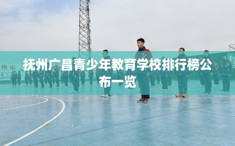 抚州广昌青少年教育学校排行榜公布一览 抚州广昌青少年教育学校排行榜公布一览