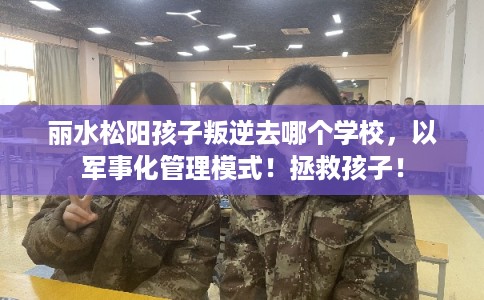 丽水松阳孩子叛逆去哪个学校,以军事化管理模式!拯救孩子! 丽水松阳孩子叛逆去哪个学校,以军事化管理模式!拯救孩子!