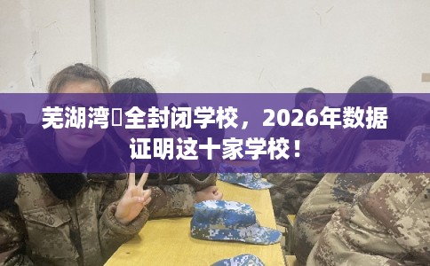 芜湖湾沚全封闭学校,2026年数据证明这十家学校! 芜湖湾沚全封闭学校,2026年数据证明这十家学校!