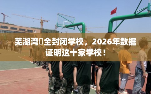芜湖湾沚全封闭学校,2026年数据证明这十家学校! 芜湖湾沚全封闭学校,2026年数据证明这十家学校!
