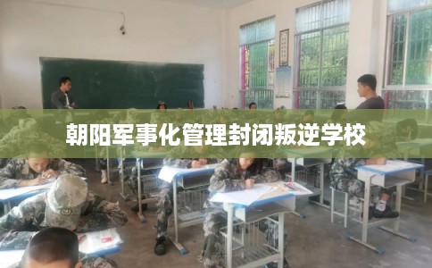 朝阳军事化管理封闭叛逆学校 朝阳军事化管理封闭叛逆学校