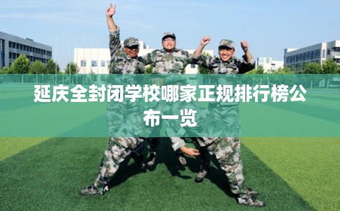 延庆全封闭学校哪家正规排行榜公布一览 延庆全封闭学校哪家正规排行榜公布一览