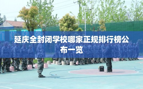 延庆全封闭学校哪家正规排行榜公布一览 延庆全封闭学校哪家正规排行榜公布一览