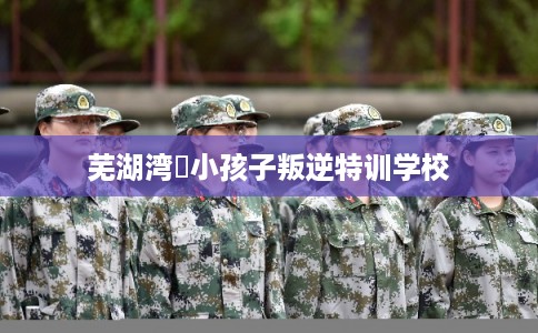 芜湖湾沚小孩子叛逆特训学校
