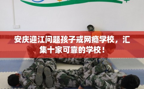 安庆迎江问题孩子戒网瘾学校，汇集十家可靠的学校！
