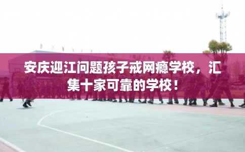 安庆迎江问题孩子戒网瘾学校，汇集十家可靠的学校！