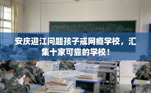 安庆迎江问题孩子戒网瘾学校，汇集十家可靠的学校！