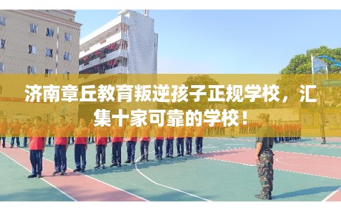 济南章丘教育叛逆孩子正规学校，汇集十家可靠的学校！