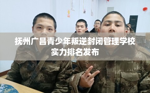 抚州广昌青少年叛逆封闭管理学校实力排名发布