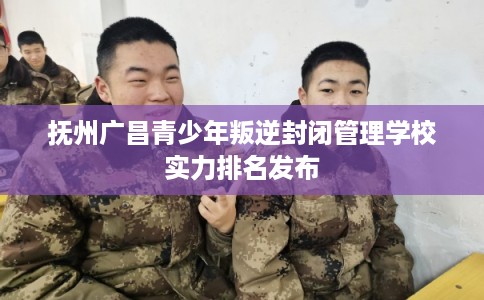抚州广昌青少年叛逆封闭管理学校实力排名发布