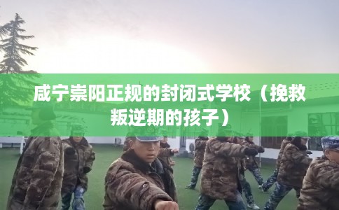 咸宁崇阳正规的封闭式学校（挽救叛逆期的孩子）