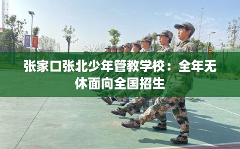 张家口张北少年管教学校：全年无休面向全国招生
