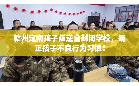 赣州定南孩子叛逆全封闭学校，矫正孩子不良行为习惯！