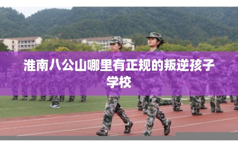 淮南八公山哪里有正规的叛逆孩子学校