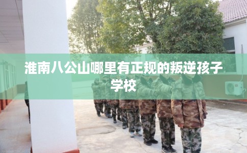 淮南八公山哪里有正规的叛逆孩子学校