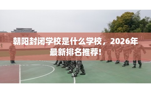 朝阳封闭学校是什么学校,2026年最新排名推荐! 朝阳封闭学校是什么学校,2026年最新排名推荐!