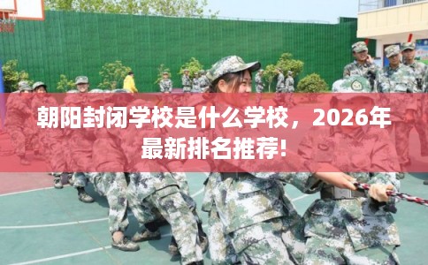 朝阳封闭学校是什么学校,2026年最新排名推荐! 朝阳封闭学校是什么学校,2026年最新排名推荐!