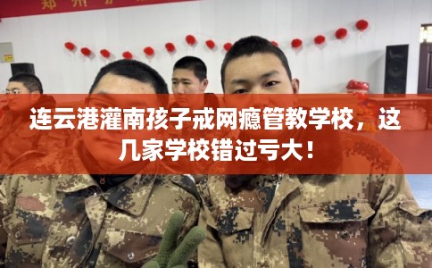 连云港灌南孩子戒网瘾管教学校，这几家学校错过亏大！