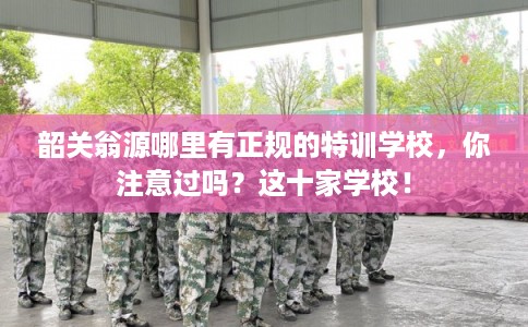 韶关翁源哪里有正规的特训学校，你注意过吗？这十家学校！