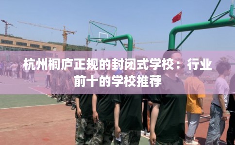 杭州桐庐正规的封闭式学校:行业前十的学校推荐 杭州桐庐正规的封闭式学校:行业前十的学校推荐