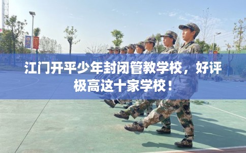 江门开平少年封闭管教学校，好评极高这十家学校！