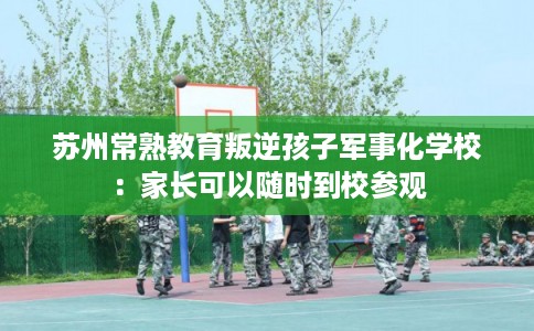 苏州常熟教育叛逆孩子军事化学校：家长可以随时到校参观