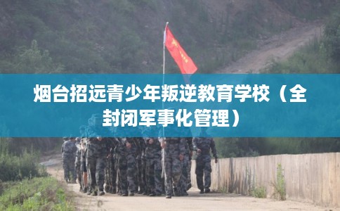 烟台招远青少年叛逆教育学校（全封闭军事化管理）