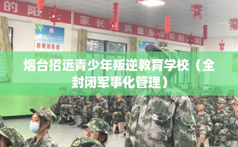烟台招远青少年叛逆教育学校（全封闭军事化管理）