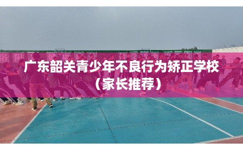 广东韶关青少年不良行为矫正学校（家长推荐）