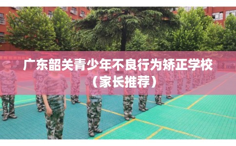 广东韶关青少年不良行为矫正学校（家长推荐）