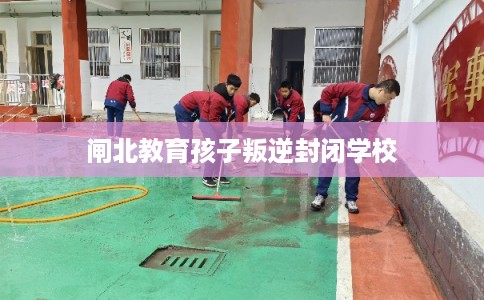 闸北教育孩子叛逆封闭学校 闸北教育孩子叛逆封闭学校