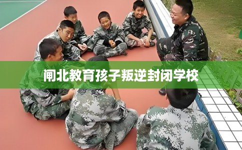 闸北教育孩子叛逆封闭学校 闸北教育孩子叛逆封闭学校