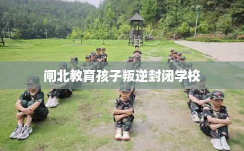 闸北教育孩子叛逆封闭学校 闸北教育孩子叛逆封闭学校