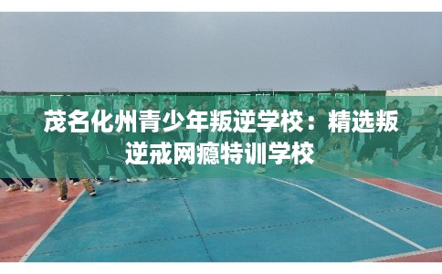 茂名化州青少年叛逆学校：精选叛逆戒网瘾特训学校