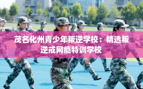 茂名化州青少年叛逆学校：精选叛逆戒网瘾特训学校