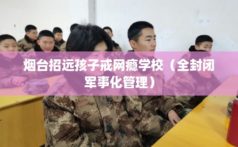 烟台招远孩子戒网瘾学校（全封闭军事化管理）