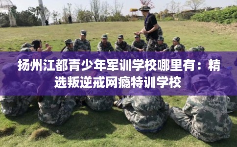 扬州江都青少年军训学校哪里有：精选叛逆戒网瘾特训学校