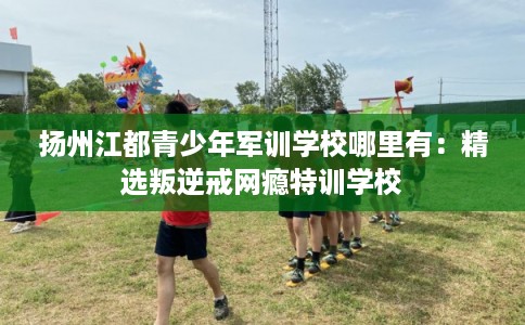 扬州江都青少年军训学校哪里有：精选叛逆戒网瘾特训学校