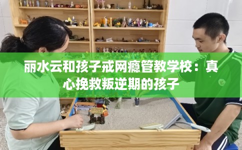 丽水云和孩子戒网瘾管教学校:真心挽救叛逆期的孩子 丽水云和孩子戒网瘾管教学校:真心挽救叛逆期的孩子