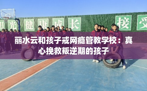 丽水云和孩子戒网瘾管教学校:真心挽救叛逆期的孩子 丽水云和孩子戒网瘾管教学校:真心挽救叛逆期的孩子