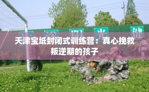 天津宝坻封闭式训练营:真心挽救叛逆期的孩子 天津宝坻封闭式训练营:真心挽救叛逆期的孩子
