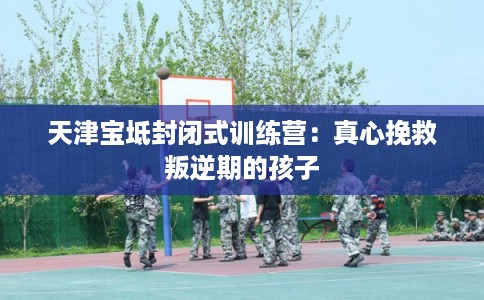 天津宝坻封闭式训练营：真心挽救叛逆期的孩子
