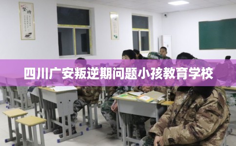 四川广安叛逆期问题小孩教育学校