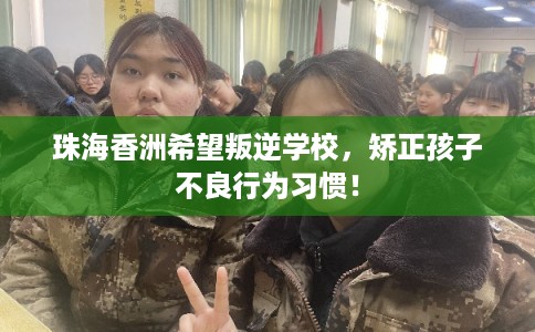 珠海香洲希望叛逆学校，矫正孩子不良行为习惯！