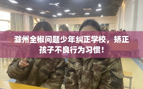 滁州全椒问题少年纠正学校，矫正孩子不良行为习惯！