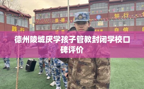 德州陵城厌学孩子管教封闭学校口碑评价