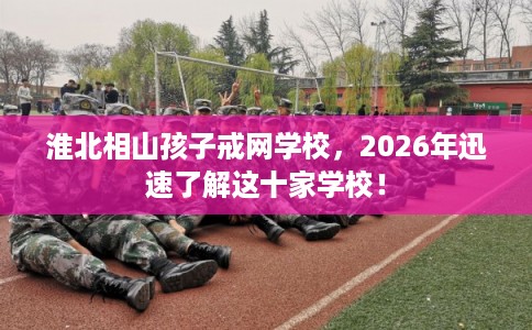 淮北相山孩子戒网学校，2026年迅速了解这十家学校！