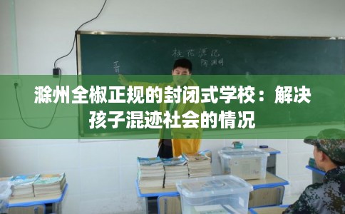 滁州全椒正规的封闭式学校：解决孩子混迹社会的情况